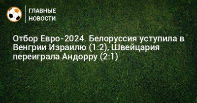 Отбор Евро-2024. Белоруссия уступила в Венгрии Израилю (1:2), Швейцария переиграла Андорру (2:1) - bombardir.ru - Швейцария - Израиль - Белоруссия - Венгрия - Андорра