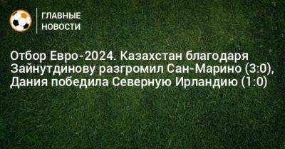 Бахтиер Зайнутдинов - Отбор Евро-2024. Казахстан благодаря Зайнутдинову разгромил Сан-Марино (3:0), Дания победила Северную Ирландию (1:0) - bombardir.ru - Казахстан - Дания - Ирландия - Сан Марино - Сан Марино