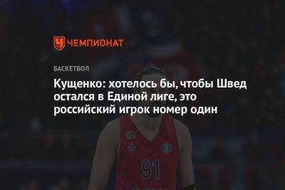 Кущенко: хотелось бы, чтобы Швед остался в Единой лиге, это российский игрок номер один