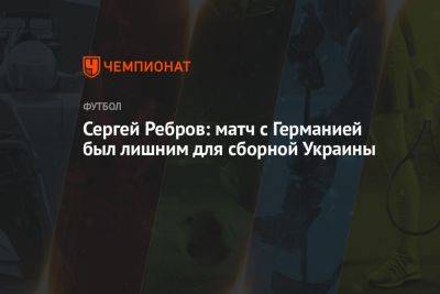Сергей Ребров: матч с Германией был лишним для сборной Украины
