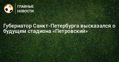 Губернатор Санкт-Петербурга высказался о будущем стадиона «Петровский»