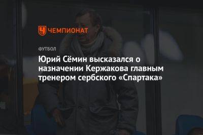 Юрий Сёмин высказался о назначении Кержакова главным тренером сербского «Спартака»