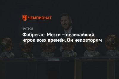 Сеск Фабрегас - Фабрегас: Месси – величайший игрок всех времён. Он неповторим - championat.com - Испания