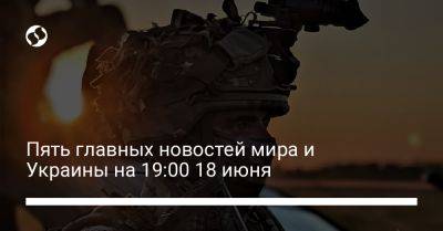 Пять главных новостей мира и Украины на 19:00 18 июня