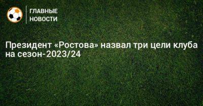 Президент «Ростова» назвал три цели клуба на сезон-2023/24