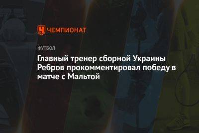 Главный тренер сборной Украины Ребров прокомментировал победу в матче с Мальтой