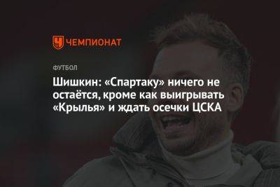Шишкин: «Спартаку» ничего не остаётся, кроме как выигрывать «Крылья» и ждать осечки ЦСКА