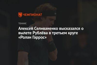 Рафаэль Надаль - Карен Хачанов - Андрей Рублев - Алексей Селиваненко - Лоренцо Сонего - Егор Кабак - Алексей Селиваненко высказался о вылете Рублёва в третьем круге «Ролан Гаррос» - championat.com - Россия - Франция - Париж