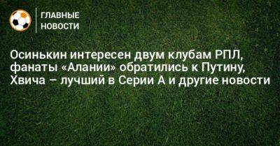 Осинькин интересен двум клубам РПЛ, фанаты «Алании» обратились к Путину, Хвича – лучший в Серии А и другие новости