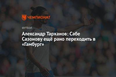 Александр Тарханов: Сабе Сазонову ещё рано переходить в «Гамбург»