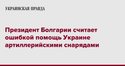 Президент Болгарии считает ошибкой помощь Украине артиллерийскими снарядами