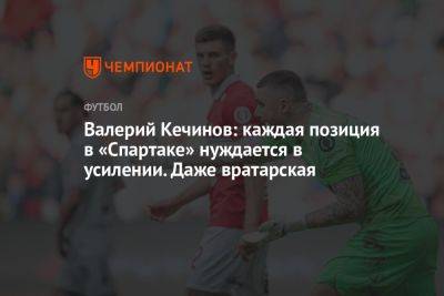Валерий Кечинов: каждая позиция в «Спартаке» нуждается в усилении. Даже вратарская