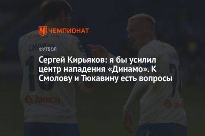 Сергей Кирьяков: я бы усилил центр нападения «Динамо». К Смолову и Тюкавину есть вопросы