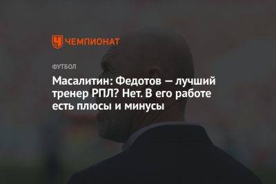 Масалитин: Федотов — лучший тренер РПЛ? Нет. В его работе есть плюсы и минусы