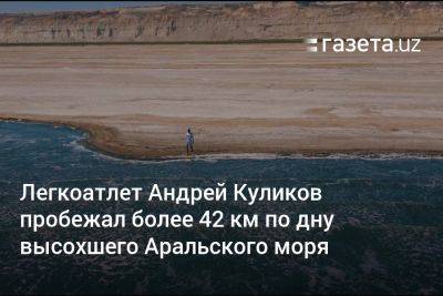 Азиз Абдухакимов - Андрей Куликов - Легкоатлет Андрей Куликов пробежал более 42 км по дну высохшего Аральского моря - gazeta.uz - Узбекистан - Экология