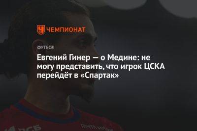 Евгений Гинер — о Медине: не могу представить, что игрок ЦСКА перейдёт в «Спартак»
