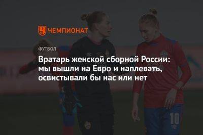 Вратарь женской сборной России: мы вышли на Евро и наплевать, освистывали бы нас или нет