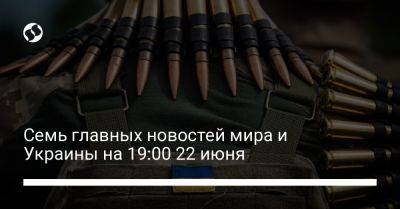 Семь главных новостей мира и Украины на 19:00 22 июня