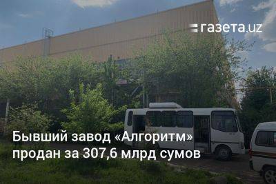 Бывший завод «Алгоритм» в Ташкенте продан за 307,6 млрд сумов