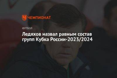 Игорь Ледяхов - Ледяхов назвал равным состав групп Кубка России-2023/2024 - championat.com - Россия - Краснодар