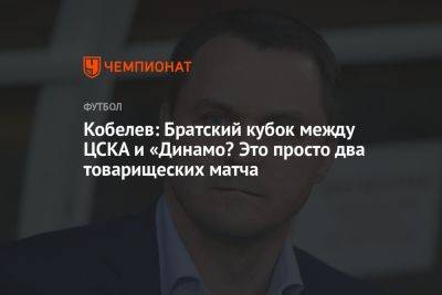 Кобелев: Братский кубок между ЦСКА и «Динамо? Это просто два товарищеских матча