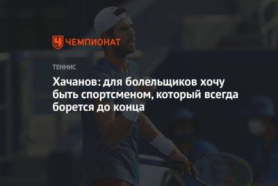 Хачанов: для болельщиков хочу быть спортсменом, который всегда борется до конца