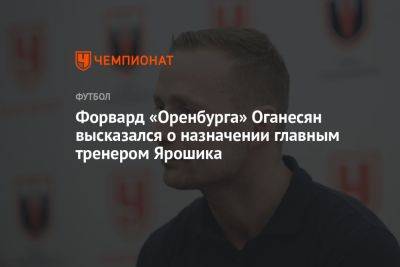 Форвард «Оренбурга» Оганесян высказался о назначении главным тренером Ярошика