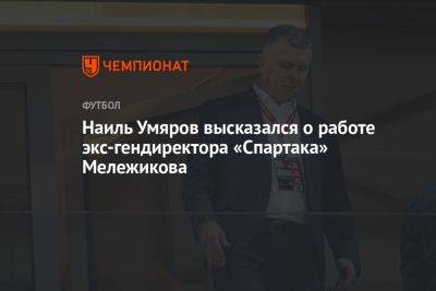 Наиль Умяров высказался о работе экс-гендиректора «Спартака» Мележикова