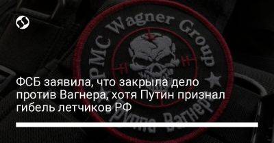 ФСБ заявила, что закрыла дело против Вагнера, хотя Путин признал гибель летчиков РФ