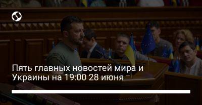 Пять главных новостей мира и Украины на 19:00 28 июня