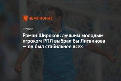 Роман Широков: лучшим молодым игроком РПЛ выбрал бы Литвинова — он был стабильнее всех
