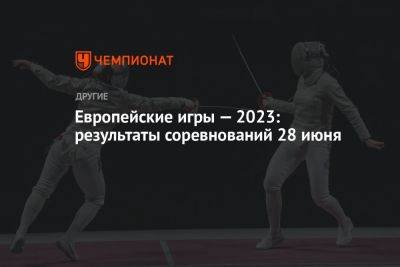 Европейские игры — 2023: результаты соревнований 28 июня