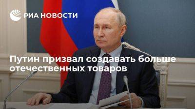 Путин призвал сделать все, чтобы основой были не импортные, а отечественные товары