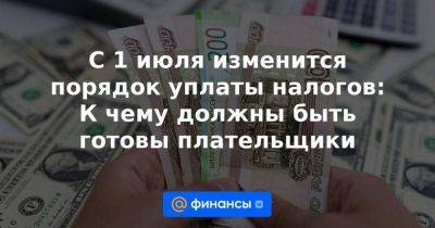 С 1 июля изменится порядок уплаты налогов: К чему должны быть готовы плательщики