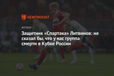 Защитник «Спартака» Литвинов: не сказал бы, что у нас «группа смерти» в Кубке России