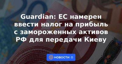 Guardian: ЕС намерен ввести налог на прибыль с замороженных активов РФ для передачи Киеву