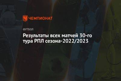 Результаты всех матчей 30-го тура РПЛ сезона-2022/2023