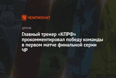 Главный тренер «КПРФ» прокомментировал победу команды в первом матче финальной серии ЧР