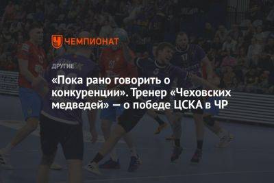 «Пока рано говорить о конкуренции». Тренер «Чеховских медведей» — о победе ЦСКА в ЧР