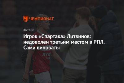 Игрок «Спартака» Литвинов: недоволен третьим местом в РПЛ. Сами виноваты