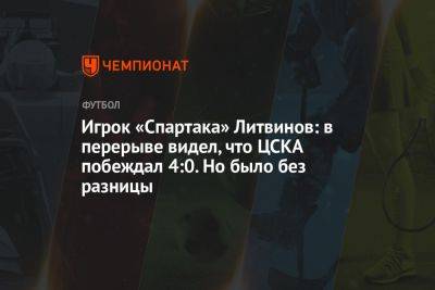 Игрок «Спартака» Литвинов: в перерыве видел, что ЦСКА побеждал 4:0. Но было без разницы