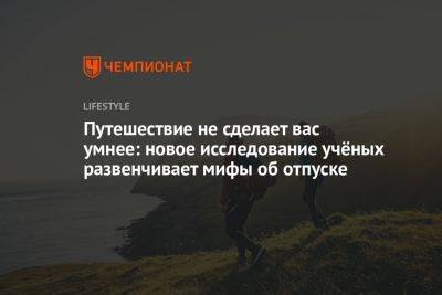 Путешествие не сделает вас умнее: новое исследование учёных развенчивает мифы об отпуске