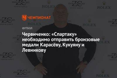 Червиченко: «Спартаку» необходимо отправить бронзовые медали Карасёву, Кукуяну и Левникову