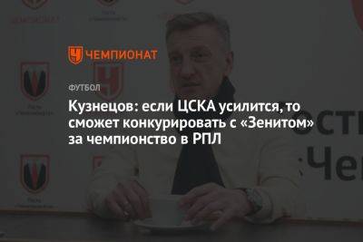 Кузнецов: если ЦСКА усилится, то сможет конкурировать с «Зенитом» за чемпионство в РПЛ