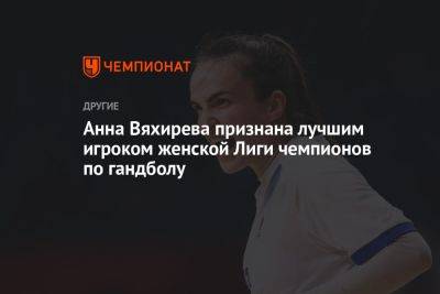 Анна Вяхирева - Анна Вяхирева признана лучшим игроком женской Лиги чемпионов по гандболу - championat.com - Россия