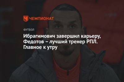 Ибрагимович завершил карьеру, Федотов – лучший тренер РПЛ. Главное к утру
