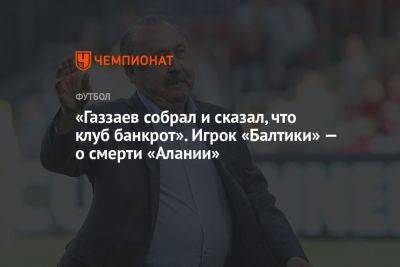 «Газзаев собрал и сказал, что клуб банкрот». Игрок «Балтики» — о смерти «Алании»