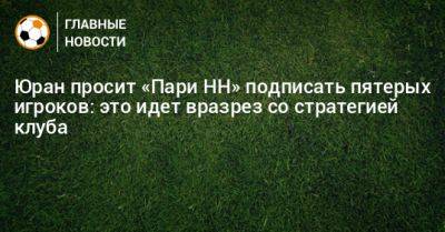 Иван Карпов - Юран просит «Пари НН» подписать пятерых игроков: это идет вразрез со стратегией клуба - bombardir.ru