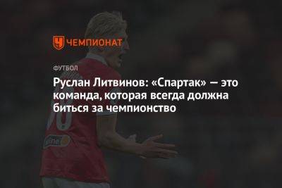 Руслан Литвинов: «Спартак» — это команда, которая всегда должна биться за чемпионство