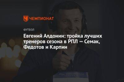 Евгений Алдонин: тройка лучших тренеров сезона в РПЛ — Семак, Федотов и Карпин